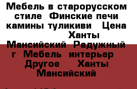 Мебель в старорусском стиле, Финские печи камины туликиви › Цена ­ 1 000 - Ханты-Мансийский, Радужный г. Мебель, интерьер » Другое   . Ханты-Мансийский